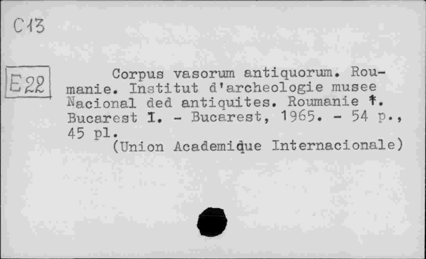 ﻿ce
E22
Corpus vasorum antiquorum. Roumanie. Institut d’archeologie musee Nacional ded antiquités. Roumanie f. Bucarest I. - Bucarest, 1965. - 54 p., 45 pl.
(Union Academique Internactonale)